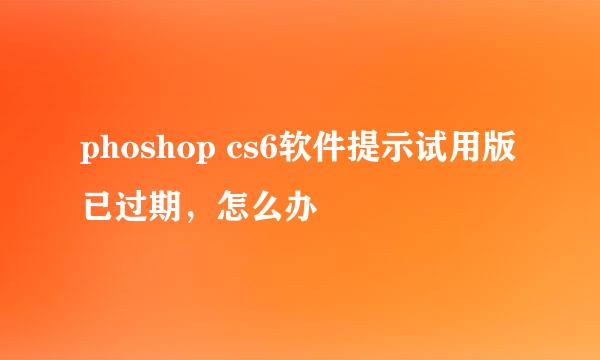 phoshop cs6软件提示试用版已过期,怎么办
