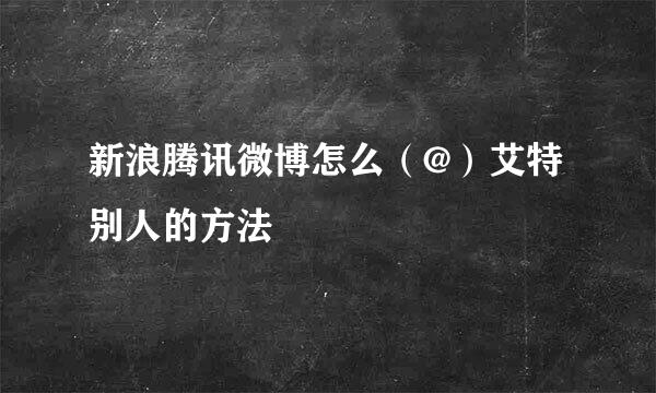 新浪腾讯微博怎么（@）艾特别人的方法