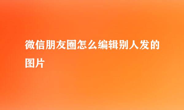 微信朋友圈怎么编辑别人发的图片