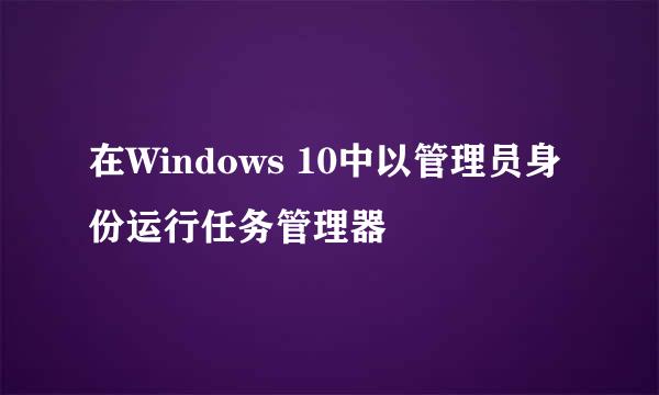 在Windows 10中以管理员身份运行任务管理器