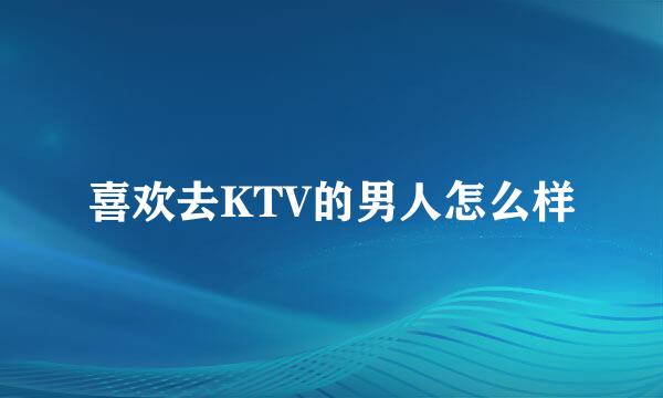 喜欢去KTV的男人怎么样