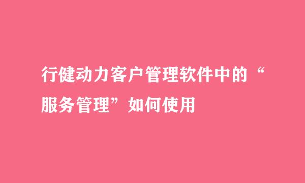 行健动力客户管理软件中的“服务管理”如何使用