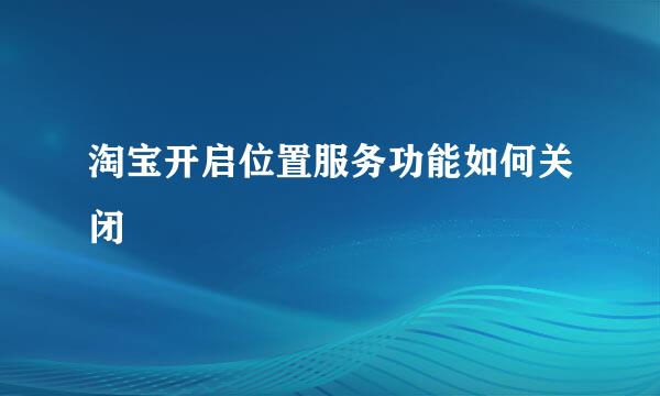 淘宝开启位置服务功能如何关闭