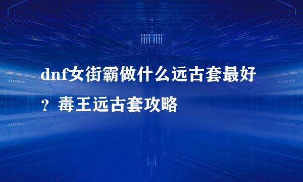 dnf女街霸做什么远古套最好？毒王远古套攻略