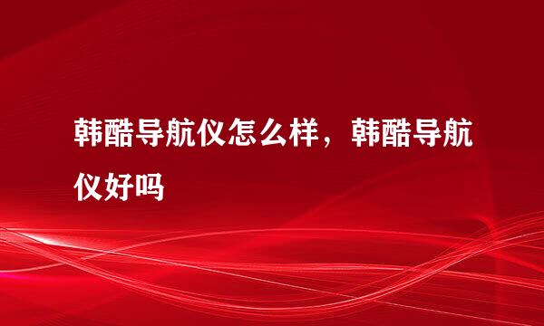 韩酷导航仪怎么样,韩酷导航仪好吗