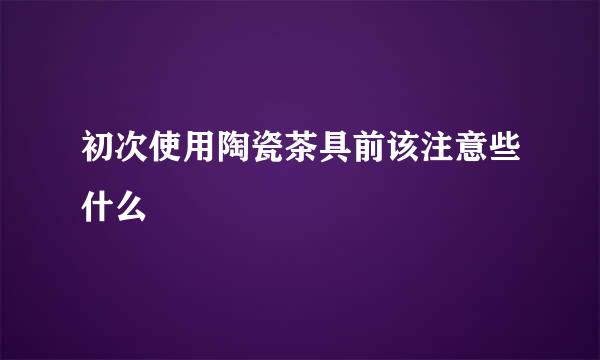初次使用陶瓷茶具前该注意些什么