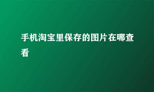 手机淘宝里保存的图片在哪查看