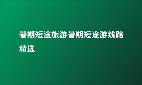 暑期短途旅游暑期短途游线路精选