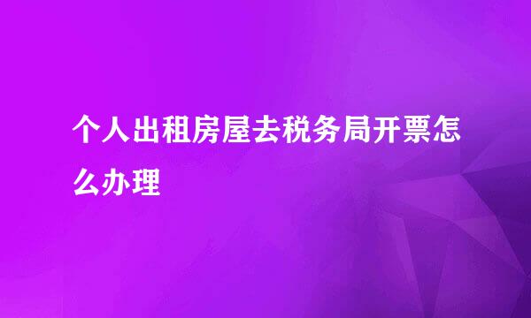 个人出租房屋去税务局开票怎么办理