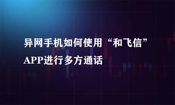 异网手机如何使用“和飞信”APP进行多方通话