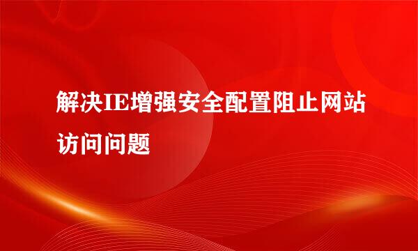 解决IE增强安全配置阻止网站访问问题