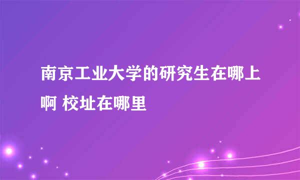 南京工业大学的研究生在哪上啊 校址在哪里
