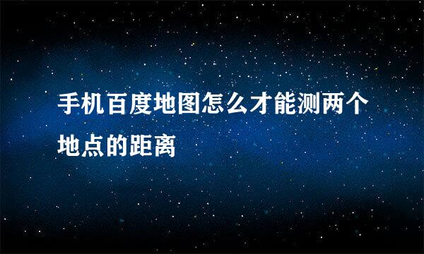 手机百度地图怎么才能测两个地点的距离