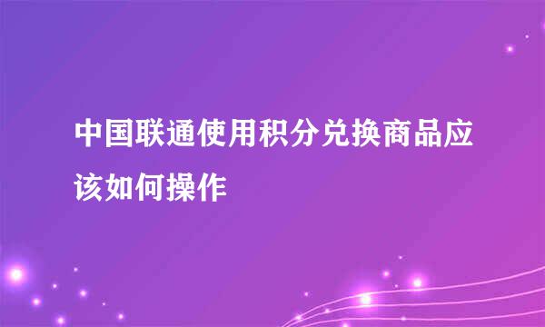 中国联通使用积分兑换商品应该如何操作