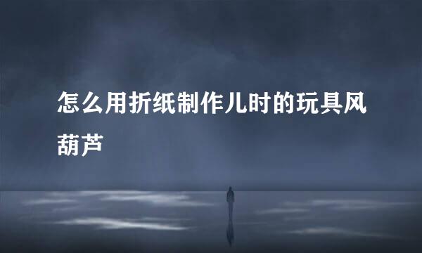 怎么用折纸制作儿时的玩具风葫芦