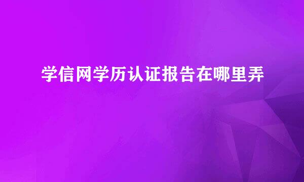 学信网学历认证报告在哪里弄