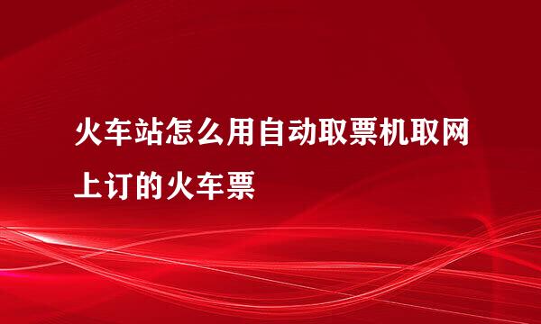 火车站怎么用自动取票机取网上订的火车票