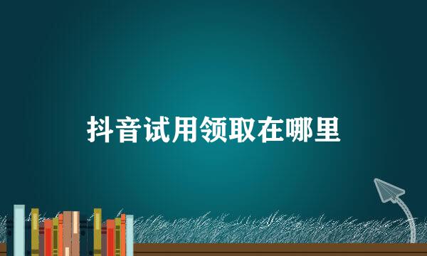 抖音试用领取在哪里