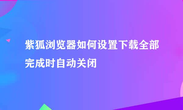 紫狐浏览器如何设置下载全部完成时自动关闭