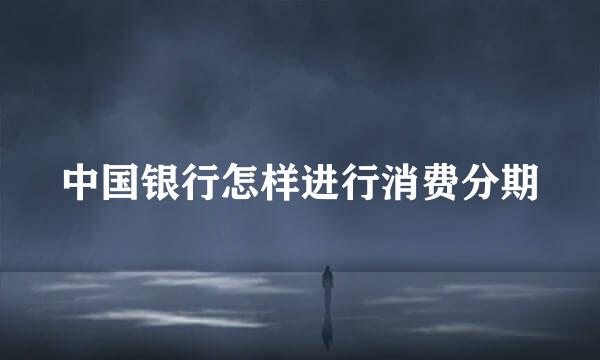 中国银行怎样进行消费分期
