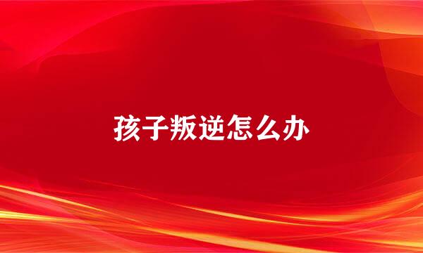 孩子叛逆怎么办