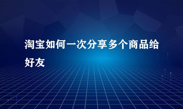 淘宝如何一次分享多个商品给好友