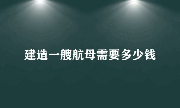 建造一艘航母需要多少钱
