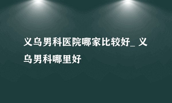 义乌男科医院哪家比较好_ 义乌男科哪里好