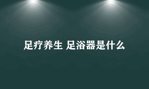 足疗养生 足浴器是什么