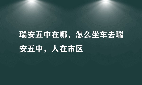 瑞安五中在哪，怎么坐车去瑞安五中，人在市区