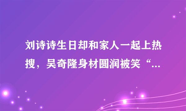 刘诗诗生日却和家人一起上热搜,吴奇隆身材圆润被笑“翘屁嫩男”