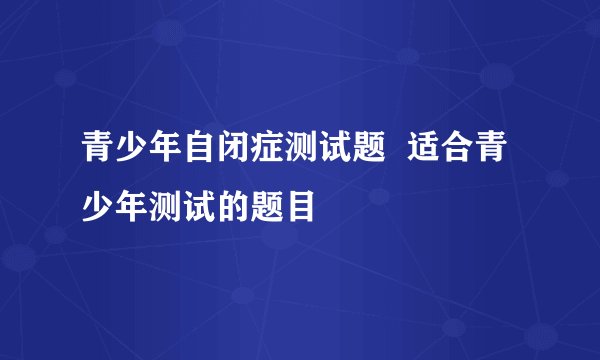 青少年自闭症测试题  适合青少年测试的题目