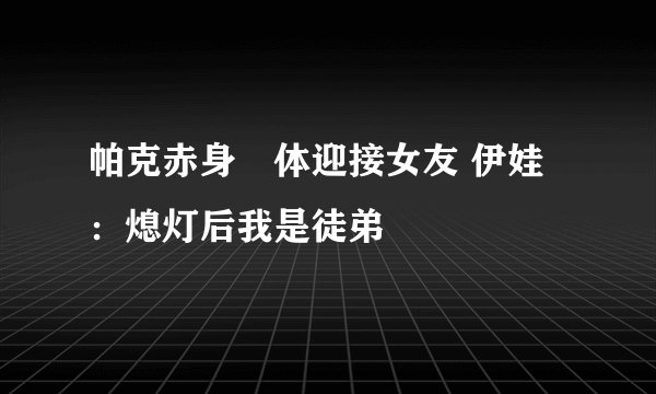 帕克赤身祼体迎接女友 伊娃：熄灯后我是徒弟