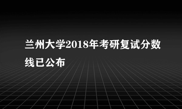 兰州大学2018年考研复试分数线已公布