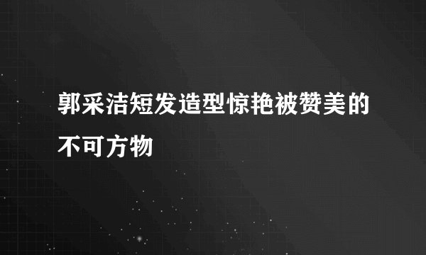郭采洁短发造型惊艳被赞美的不可方物