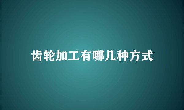 齿轮加工有哪几种方式