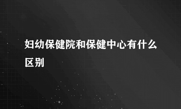 妇幼保健院和保健中心有什么区别