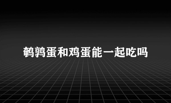 鹌鹑蛋和鸡蛋能一起吃吗