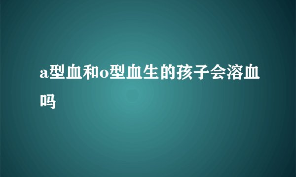 a型血和o型血生的孩子会溶血吗