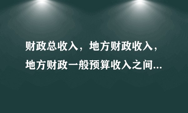 财政总收入，地方财政收入，地方财政一般预算收入之间有何区别