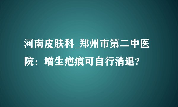 河南皮肤科_郑州市第二中医院：增生疤痕可自行消退?