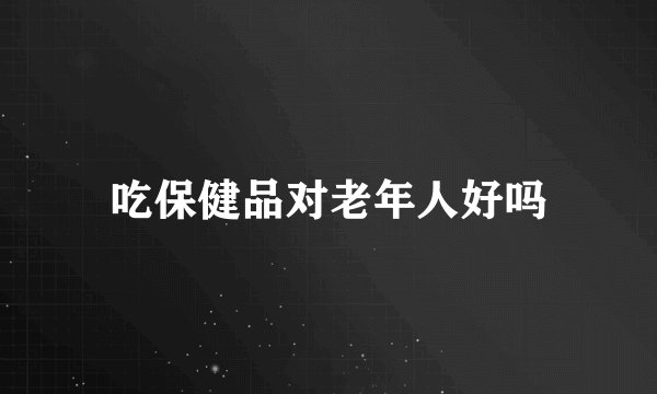 吃保健品对老年人好吗