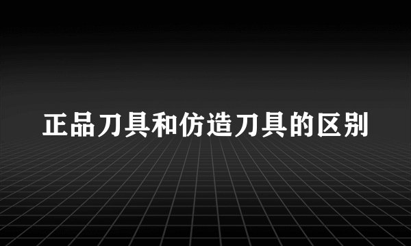 正品刀具和仿造刀具的区别