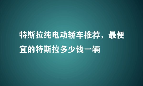 特斯拉纯电动轿车推荐，最便宜的特斯拉多少钱一辆