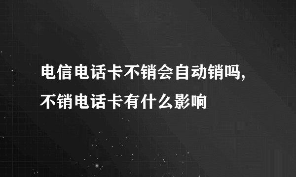 电信电话卡不销会自动销吗,不销电话卡有什么影响