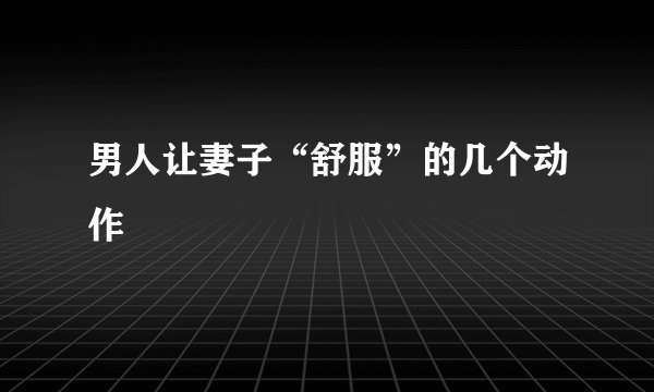 男人让妻子“舒服”的几个动作