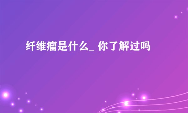 纤维瘤是什么_ 你了解过吗