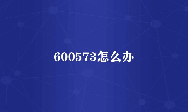 600573怎么办