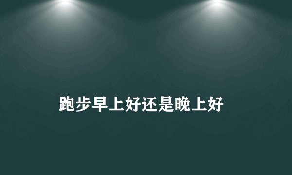 跑步早上好还是晚上好