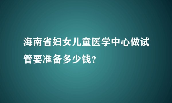 海南省妇女儿童医学中心做试管要准备多少钱?